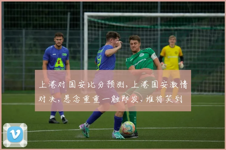 上港对国安比分预测,上港国安激情对决,悬念重重一触即发,谁将笑到最后
