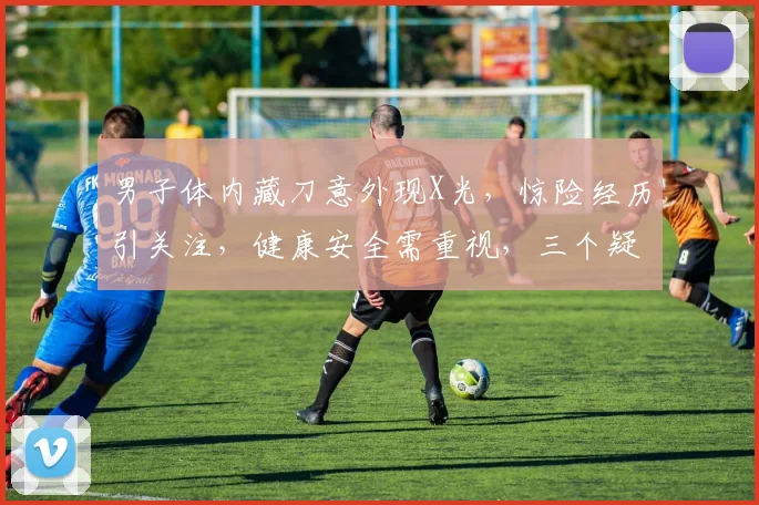男子体内藏刀意外现X光，惊险经历引关注，健康安全需重视，三个疑问待解。