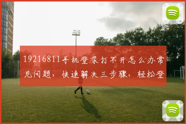 19216811手机登录打不开怎么办常见问题，快速解决三步骤，轻松登录