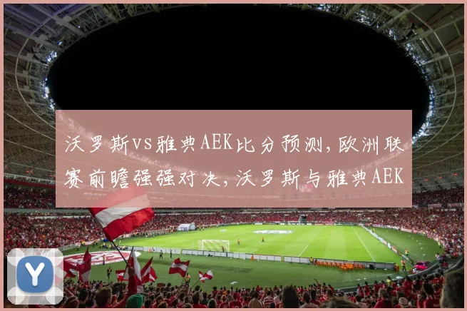 沃罗斯vs雅典AEK比分预测,欧洲联赛前瞻强强对决,沃罗斯与雅典AEK谁能笑到最后