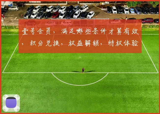 壹号会员，满足哪些条件才算有效，积分兑换，权益解锁，特权体验，一步之遥