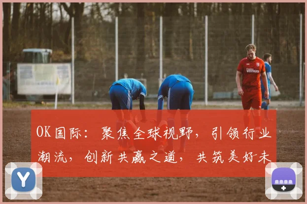 OK国际：聚焦全球视野，引领行业潮流，创新共赢之道，共筑美好未来