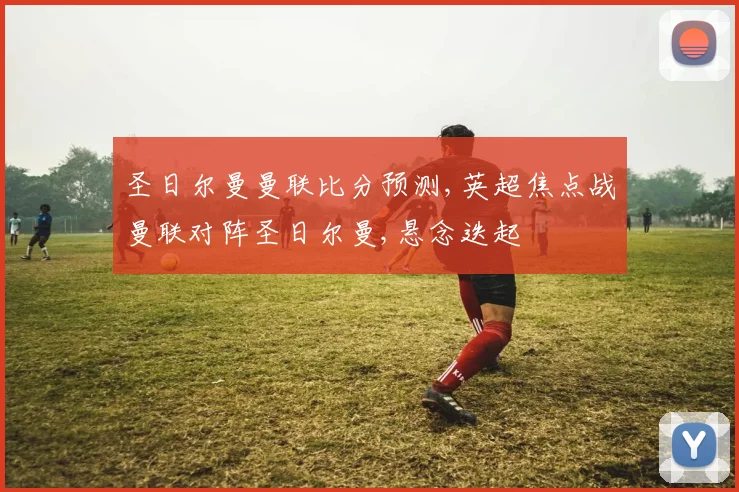 圣日尔曼曼联比分预测,英超焦点战曼联对阵圣日尔曼,悬念迭起