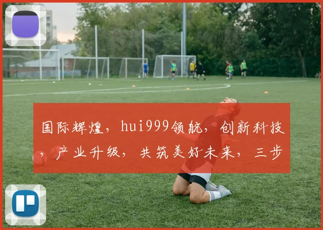 国际辉煌，hui999领航，创新科技，产业升级，共筑美好未来，三步跨越，成就非凡