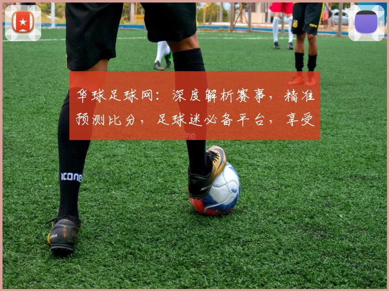 华球足球网：深度解析赛事，精准预测比分，足球迷必备平台，享受精彩赛事